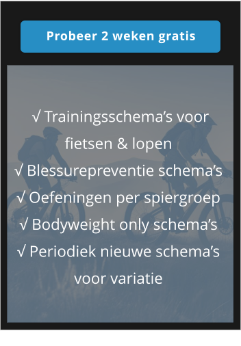 Probeer 2 weken gratis Probeer 2 weken gratis  √ Trainingsschema’s voor fietsen & lopen √ Blessurepreventie schema’s √ Oefeningen per spiergroep √ Bodyweight only schema’s √ Periodiek nieuwe schema’s voor variatie